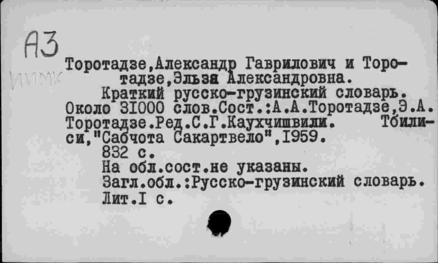 ﻿Торотадзе,Александр Гаврилович и Торотадзе, Эльза Александровна.
Краткий русско-грузинский словарь.
Около 31000 слов.Сост.:А.А.Торотадзе,Э.А Торотадзе.Ред.С.Г.Каухчишвили.	Тбили
си,”Саочота Сакартвело",1959.
832 с.
На обл.сост.не указаны.
Загл.обл.:Русско-грузинский словарь.
Лит.1 с.